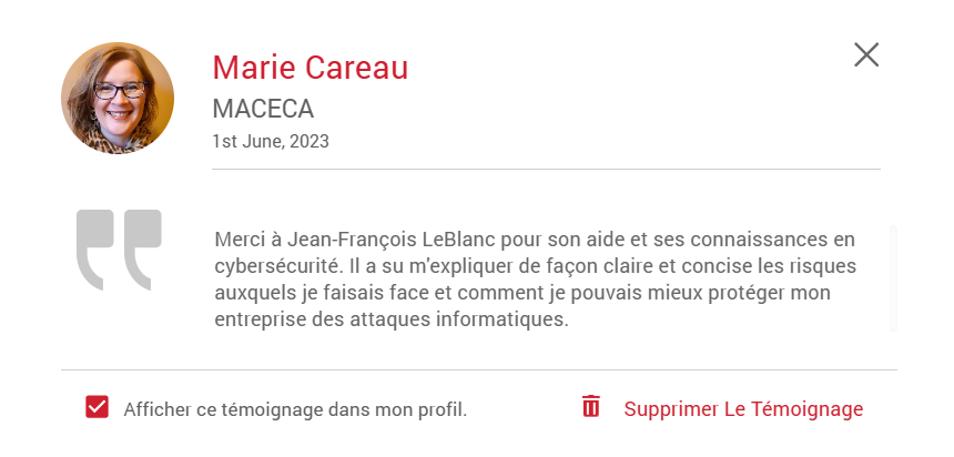 Témoignages de Marie Careau de l'entreprise MACECA - 1 juin 2023 merci à Jean-François LeBlanc pour son aide et ses connaissances en cybersécurité. Il a su m'expliquer de façon claire et concise les risques auxquels je faisais face et comment je pouvais mieux protéger mon entreprise des attaques informatiques